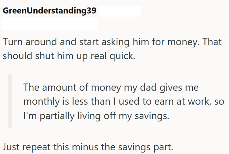GreenUnderstanding39 Turn around and start asking him for money. That should shut him up real quick. The amount of money my dad gives me monthly is less than I used to earn at work, so I'm partially living off my savings. Just repeat this minus the savings part.
