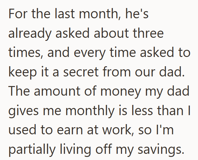 For the last month, he's already asked about three times, and every time asked to keep it a secret from our dad. The amount of money my dad gives me monthly is less than I used to earn at work, so I'm partially living off my savings.