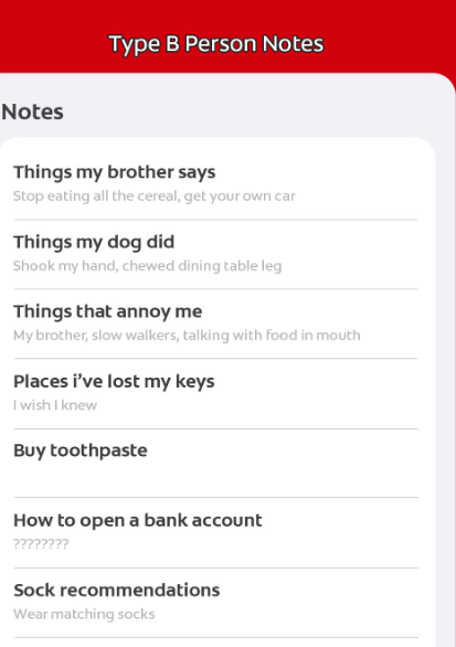 Notes Type B Person Notes Things my brother says Stop eating all the cereal, get your own car Things my dog did Shook my hand, chewed dining table leg Things that annoy me My brother, slow walkers, talking with food in mouth Places i've lost my keys I wish I knew Buy toothpaste How to open a bank account ???????? Sock recommendations Wear matching socks