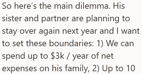 So here's the main dilemma. His sister and partner are planning to stay over again next year and I want to set these boundaries: 1) We can spend up to $3k / year of net expenses on his family, 2) Up to 10