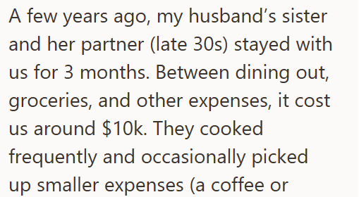 A few years ago, my husband's sister and her partner (late 30s) stayed with us for 3 months. Between dining out, groceries, and other expenses, it cost us around $10k. They cooked frequently and occasionally picked up smaller expenses (a coffee or