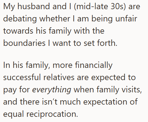 My husband and I (mid-late 30s) are debating whether I am being unfair towards his family with the boundaries I want to set forth. In his family, more financially successful relatives are expected to pay for everything when family visits, and there isn't much expectation of equal reciprocation.