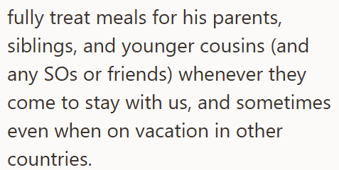 fully treat meals for his parents, siblings, and younger cousins (and any SOs or friends) whenever they come to stay with us, and sometimes even when on vacation in other countries.