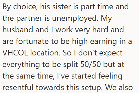 By choice, his sister is part time and the partner is unemployed. My husband and I work very hard and are fortunate to be high earning in a VHCOL location. So I don't expect everything to be split 50/50 but at the same time, I've started feeling resentful towards this setup. We also