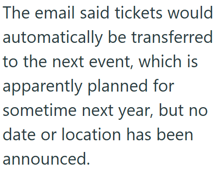 The email said tickets would automatically be transferred to the next event, which is apparently planned for sometime next year, but no date or location has been announced.