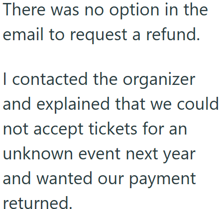 There was no option in the email to request a refund. I contacted the organizer and explained that we could not accept tickets for an unknown event next year and wanted our payment returned.