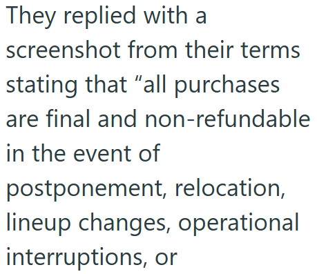 They replied with a screenshot from their terms stating that "all purchases are final and non-refundable in the event of postponement, relocation, lineup changes, operational interruptions, or