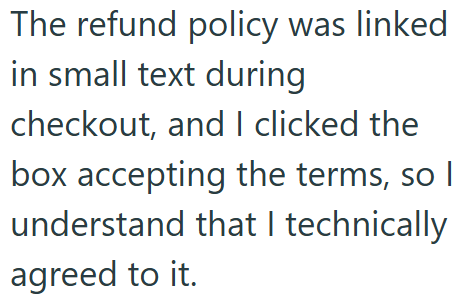 The refund policy was linked in small text during checkout, and I clicked the box accepting the terms, so I understand that I technically agreed to it.