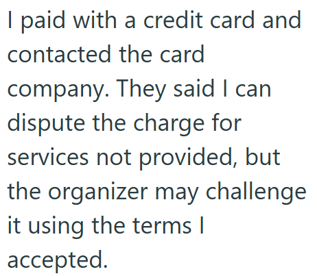 I paid with a credit card and contacted the card company. They said I can dispute the charge for services not provided, but the organizer may challenge it using the terms | accepted.