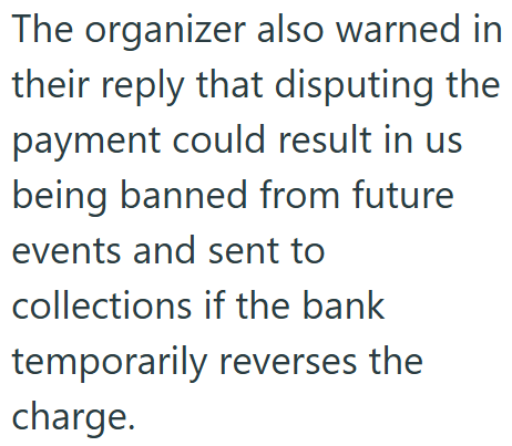 The organizer also warned in their reply that disputing the payment could result in us being banned from future events and sent to collections if the bank temporarily reverses the charge.