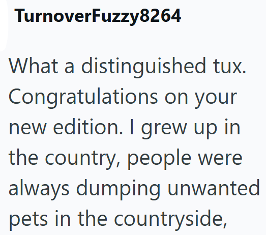 TurnoverFuzzy8264 What a distinguished tux. Congratulations on your new edition. I grew up in the country, people were always dumping unwanted pets in the countryside,
