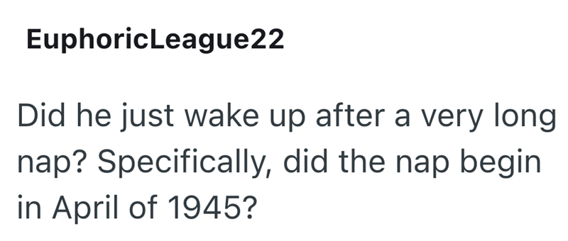EuphoricLeague22 Did he just wake up after a very long nap? Specifically, did the nap begin in April of 1945?