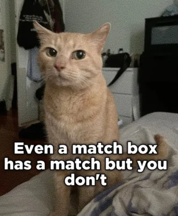 Even a match box has a match but you don't