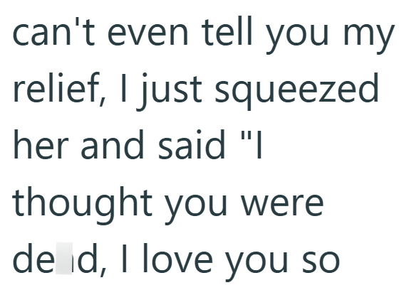 can't even tell you my relief, I just squeezed her and said "I thought you were de d, I love you so
