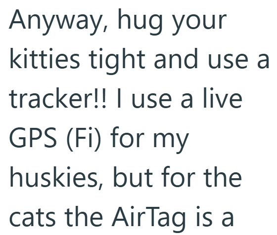 Anyway, hug your kitties tight and use a tracker!! I use a live GPS (FI) for my huskies, but for the cats the AirTag is a