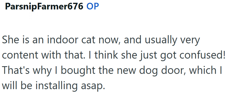 ParsnipFarmer676 OP She is an indoor cat now, and usually very content with that. I think she just got confused! That's why I bought the new dog door, which I will be installing asap.