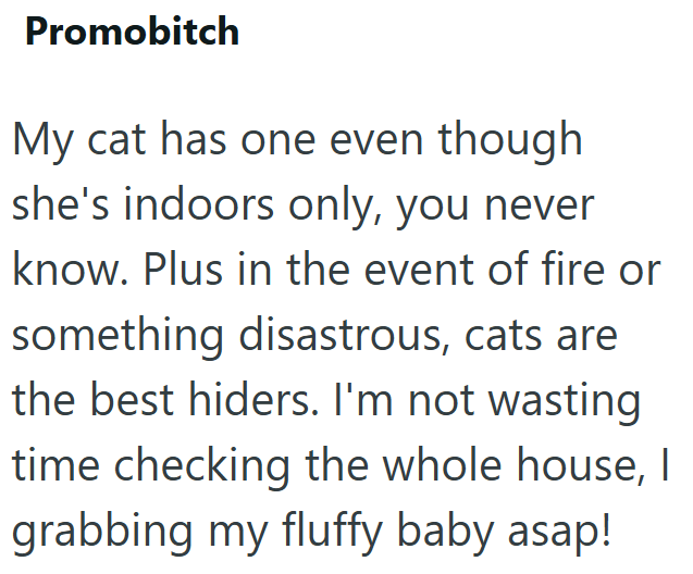 Promobitch My cat has one even though she's indoors only, you never know. Plus in the event of fire or something disastrous, cats are the best hiders. I'm not wasting time checking the whole house, I grabbing my fluffy baby asap!