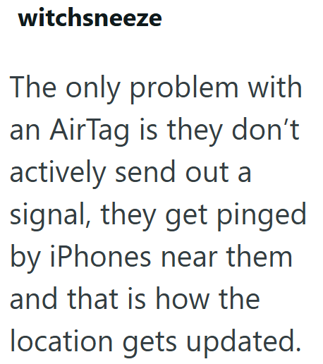 witchsneeze The only problem with an AirTag is they don't actively send out a signal, they get pinged by iPhones near them and that is how the location gets updated.