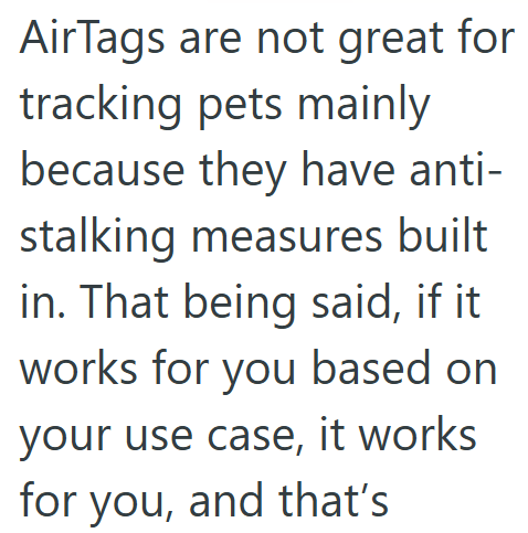 AirTags are not great for tracking pets mainly because they have anti- stalking measures built in. That being said, if it works for you based on your use case, it works for you, and that's