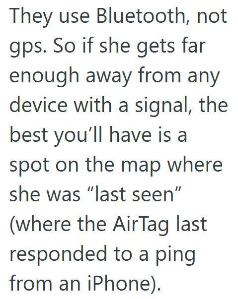 They use Bluetooth, not gps. So if she gets far enough away from any device with a signal, the best you'll have is a spot on the map where she was "last seen" (where the AirTag last responded to a ping from an iPhone).