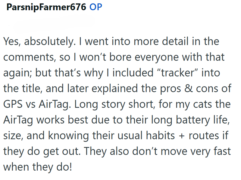 ParsnipFarmer676 OP Yes, absolutely. I went into more detail in the comments, so I won't bore everyone with that again; but that's why I included "tracker" into the title, and later explained the pros & cons of GPS vs AirTag. Long story short, for my cats the AirTag works best due to their long battery life, size, and knowing their usual habits + routes if they do get out. They also don't move very fast when they do!