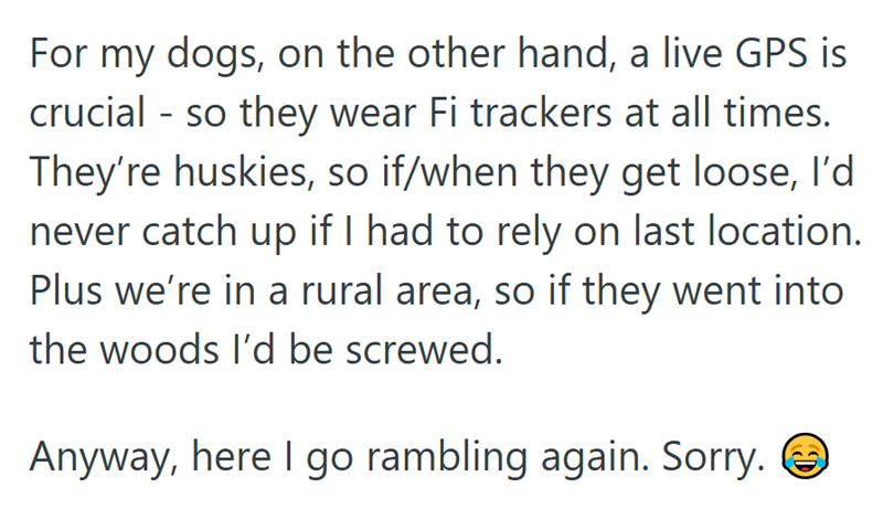 For my dogs, on the other hand, a live GPS is crucial - so they wear Fi trackers at all times. They're huskies, so if/when they get loose, I'd never catch up if I had to rely on last location. Plus we're in a rural area, so if they went into the woods I'd be screwed. Anyway, here I go rambling again. Sorry. ②