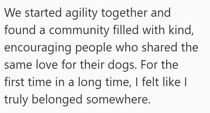 We started agility together and found a community filled with kind, encouraging people who shared the same love for their dogs. For the first time in a long time, I felt like I truly belonged somewhere.