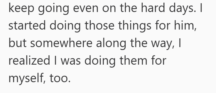 keep going even on the hard days. I started doing those things for him, but somewhere along the way, I realized I was doing them for myself, too.