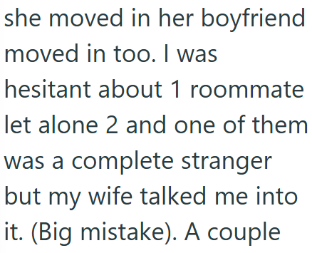 she moved in her boyfriend moved in too. I was hesitant about 1 roommate let alone 2 and one of them was a complete stranger but my wife talked me into it. (Big mistake). A couple