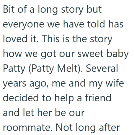 Bit of a long story but everyone we have told has loved it. This is the story how we got our sweet baby Patty (Patty Melt). Several years ago, me and my wife decided to help a friend and let her be our roommate. Not long after