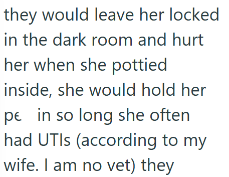 they would leave her locked in the dark room and hurt her when she pottied inside, she would hold her pe in so long she often had UTIs (according to my wife. I am no vet) they