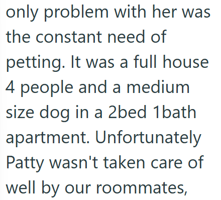 only problem with her was the constant need of petting. It was a full house 4 people and a medium size dog in a 2bed 1 bath apartment. Unfortunately Patty wasn't taken care of well by our roommates,