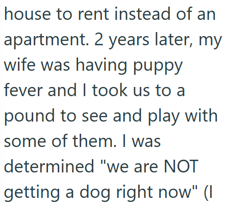 house to rent instead of an apartment. 2 years later, my wife was having puppy fever and I took us to a pound to see and play with some of them. I was determined "we are NOT getting a dog right now" (I