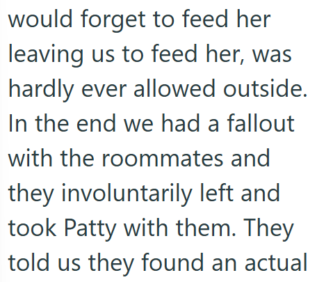 would forget to feed her leaving us to feed her, was hardly ever allowed outside. In the end we had a fallout with the roommates and they involuntarily left and took Patty with them. They told us they found an actual