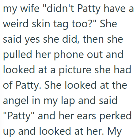 my wife "didn't Patty have a weird skin tag too?" She said yes she did, then she pulled her phone out and looked at a picture she had of Patty. She looked at the angel in my lap and said "Patty" and her ears perked up and looked at her. My