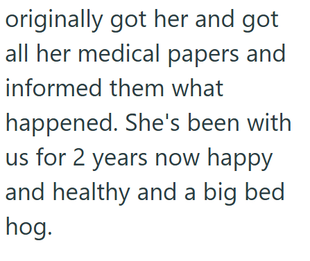 originally got her and got all her medical papers and informed them what happened. She's been with us for 2 years now happy and healthy and a big bed hog.