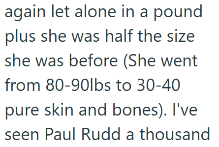 again let alone in a pound plus she was half the size she was before (She went from 80-90lbs to 30-40 pure skin and bones). I've seen Paul Rudd a thousand