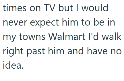 times on TV but I would never expect him to be in my towns Walmart I'd walk right past him and have no idea.