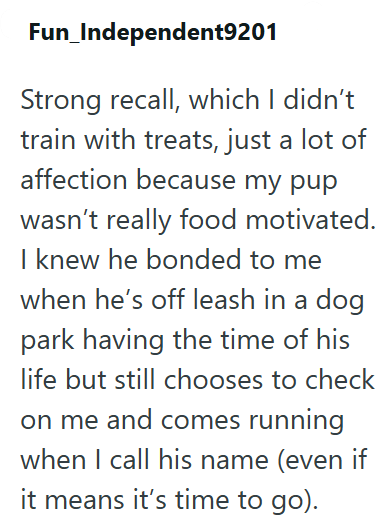 Fun_Independent9201 Strong recall, which I didn't train with treats, just a lot of affection because my pup wasn't really food motivated. I knew he bonded to me when he's off leash in a dog park having the time of his life but still chooses to check on me and comes running when I call his name (even if it means it's time to go).