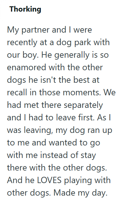 Thorking My partner and I were recently at a dog park with our boy. He generally is so enamored with the other dogs he isn't the best at recall in those moments. We had met there separately and I had to leave first. As | was leaving, my dog ran up to me and wanted to go with me instead of stay there with the other dogs. And he LOVES playing with other dogs. Made my day.