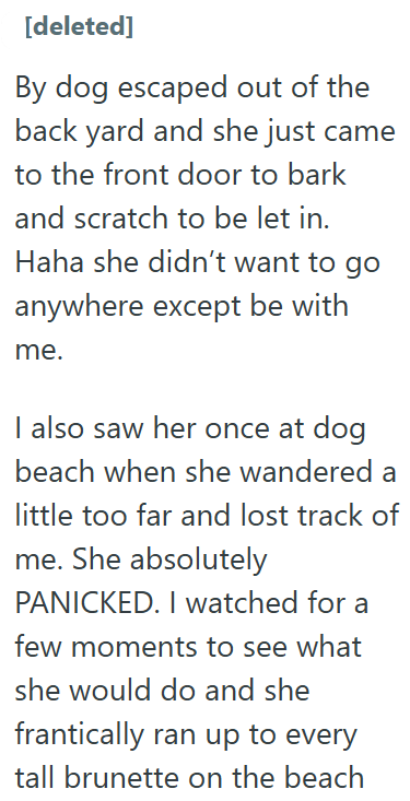 [deleted] By dog escaped out of the back yard and she just came to the front door to bark and scratch to be let in. Haha she didn't want to go anywhere except be with me. I also saw her once at dog beach when she wandered a little too far and lost track of me. She absolutely PANICKED. I watched for a few moments to see what she would do and she frantically ran up to every tall brunette on the beach
