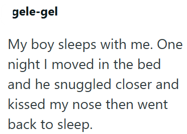 gele-gel My boy sleeps with me. One night I moved in the bed and he snuggled closer and kissed my nose then went back to sleep.