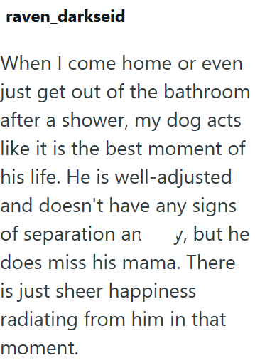 raven_darkseid When I come home or even just get out of the bathroom after a shower, my dog acts like it is the best moment of his life. He is well-adjusted and doesn't have any signs of separation an y, but he does miss his mama. There is just sheer happiness radiating from him in that moment.