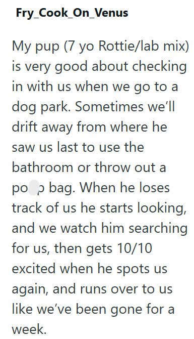 Fry_Cook_On_Venus My pup (7 yo Rottie/lab mix) is very good about checking in with us when we go to a dog park. Sometimes we'll drift away from where he saw us last to use the bathroom or throw out a pop bag. When he loses track of us he starts looking, and we watch him searching for us, then gets 10/10 excited when he spots us again, and runs over to us like we've been gone for a week.