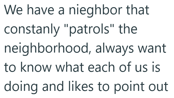 We have a nieghbor that constanly "patrols" the neighborhood, always want to know what each of us is doing and likes to point out