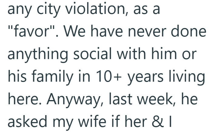 any city violation, as a "favor". We have never done anything social with him or his family in 10+ years living here. Anyway, last week, he asked my wife if her & I
