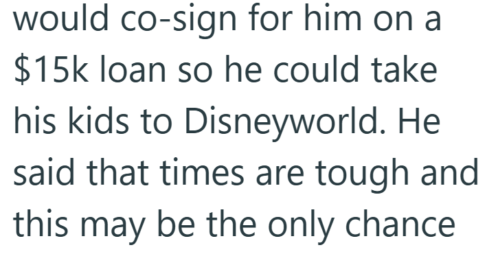 would co-sign for him on a $15k loan so he could take his kids to Disneyworld. He said that times are tough and this may be the only chance