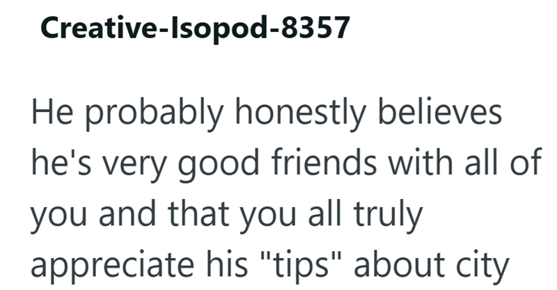 Creative-Isopod-8357 He probably honestly believes he's very good friends with all of you and that you all truly appreciate his "tips" about city