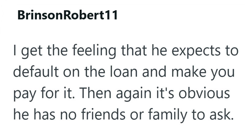 BrinsonRobert11 I get the feeling that he expects to default on the loan and make you pay for it. Then again it's obvious he has no friends or family to ask.