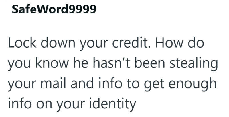 SafeWord9999 Lock down your credit. How do you know he hasn't been stealing your mail and info to get enough info on your identity